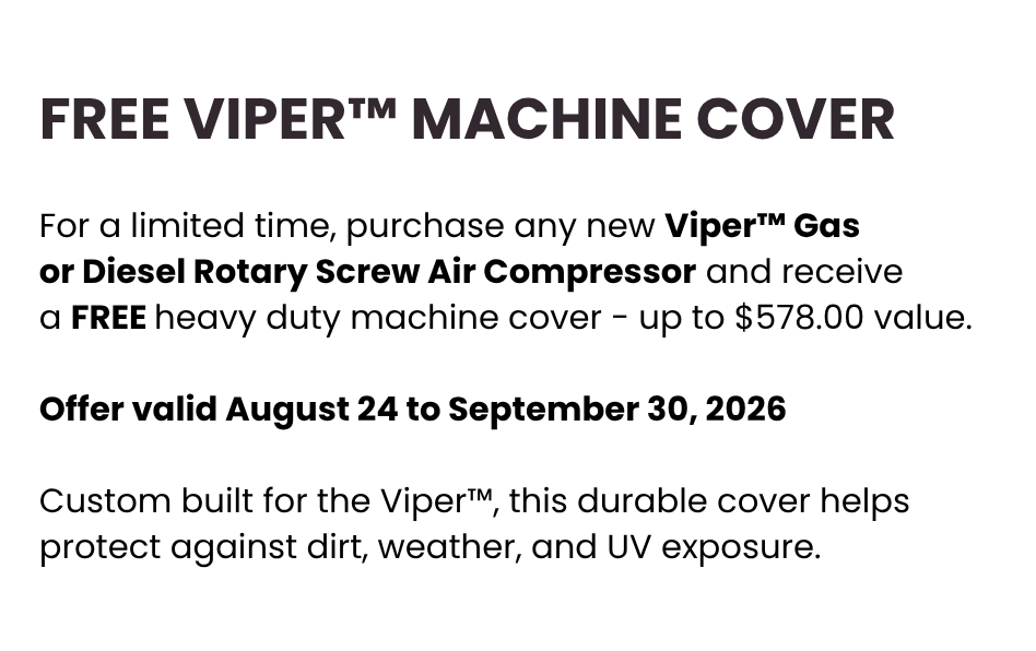 Built to Perform. Covered to Protect. Offer valid August 24 to September 30, 2026 For a limited time, purchase any new Viper™ Gas or Diesel Rotary Screw Air Compressor and receive a FREE heavy duty machine cover - up to $578.00 value. Custom built for the Viper™, this durable cover helps protect against dirt, weather, and UV exposure. Built to Perform. Covered to Protect. Offer valid August 24 to September 30, 2026 For a limited time, purchase any new Viper™ Gas or Diesel Rotary Screw Air Compressor and receive a FREE heavy duty machine cover - up to $578.00 value. Custom built for the Viper™, this durable cover helps protect against dirt, weather, and UV exposure.